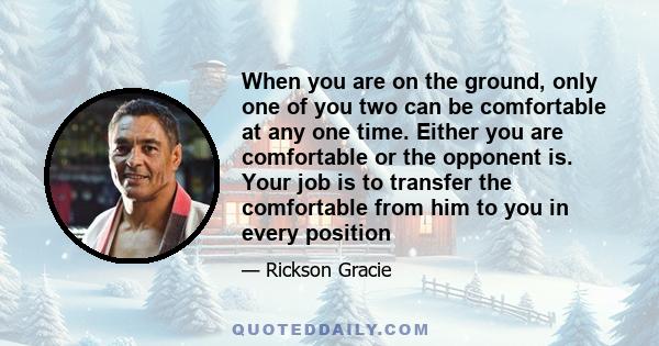 When you are on the ground, only one of you two can be comfortable at any one time. Either you are comfortable or the opponent is. Your job is to transfer the comfortable from him to you in every position