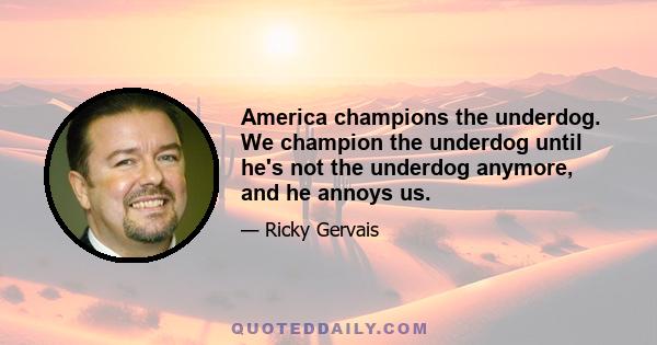 America champions the underdog. We champion the underdog until he's not the underdog anymore, and he annoys us.