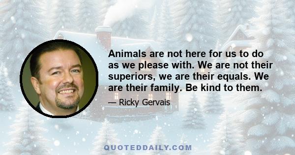 Animals are not here for us to do as we please with. We are not their superiors, we are their equals. We are their family. Be kind to them.