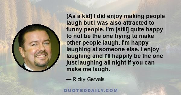 [As a kid] I did enjoy making people laugh but I was also attracted to funny people. I'm [still] quite happy to not be the one trying to make other people laugh. I'm happy laughing at someone else. I enjoy laughing and