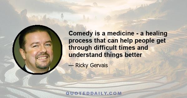 Comedy is a medicine - a healing process that can help people get through difficult times and understand things better