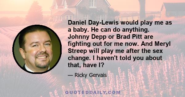 Daniel Day-Lewis would play me as a baby. He can do anything. Johnny Depp or Brad Pitt are fighting out for me now. And Meryl Streep will play me after the sex change. I haven't told you about that, have I?