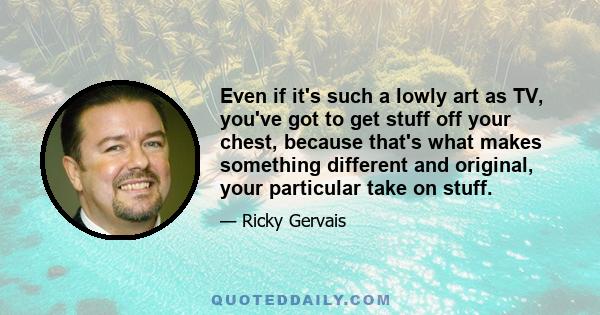 Even if it's such a lowly art as TV, you've got to get stuff off your chest, because that's what makes something different and original, your particular take on stuff.