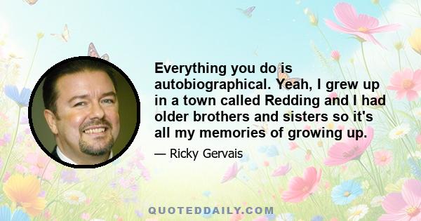 Everything you do is autobiographical. Yeah, I grew up in a town called Redding and I had older brothers and sisters so it's all my memories of growing up.