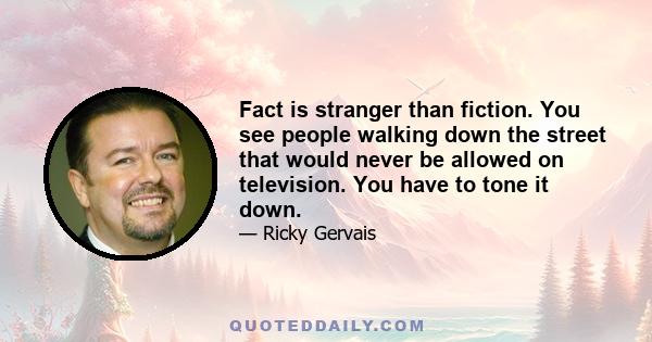 Fact is stranger than fiction. You see people walking down the street that would never be allowed on television. You have to tone it down.