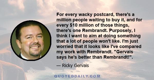 For every wacky postcard, there's a million people waiting to buy it, and for every $10 million of those things, there's one Rembrandt. Purposely, I think I want to aim at doing something that a lot of people won't