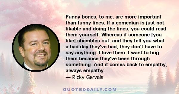 Funny bones, to me, are more important than funny lines. If a comedian is just not likable and doing the lines, you could read them yourself. Whereas if someone [you like] shambles out, and they tell you what a bad day