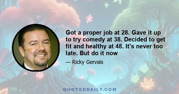 Got a proper job at 28. Gave it up to try comedy at 38. Decided to get fit and healthy at 48. It's never too late. But do it now