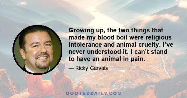 Growing up, the two things that made my blood boil were religious intolerance and animal cruelty. I’ve never understood it. I can’t stand to have an animal in pain.