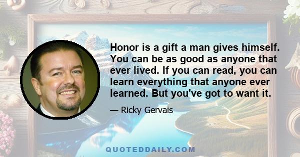 Honor is a gift a man gives himself. You can be as good as anyone that ever lived. If you can read, you can learn everything that anyone ever learned. But you've got to want it.