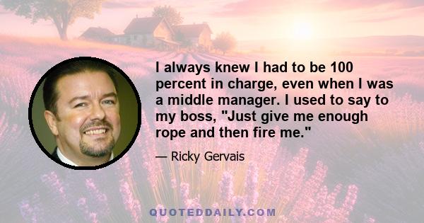 I always knew I had to be 100 percent in charge, even when I was a middle manager. I used to say to my boss, Just give me enough rope and then fire me.