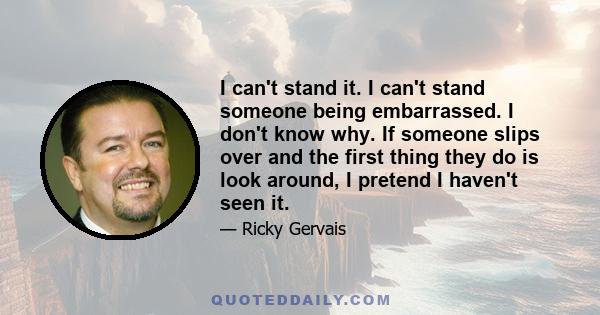 I can't stand it. I can't stand someone being embarrassed. I don't know why. If someone slips over and the first thing they do is look around, I pretend I haven't seen it.