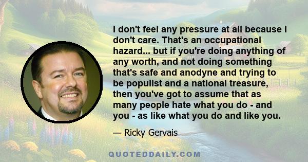 I don't feel any pressure at all because I don't care. That's an occupational hazard... but if you're doing anything of any worth, and not doing something that's safe and anodyne and trying to be populist and a national 