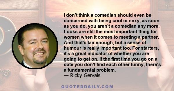 I don't think a comedian should even be concerned with being cool or sexy, as soon as you do, you aren't a comedian any more. Looks are still the most important thing for women when it comes to meeting a partner. And