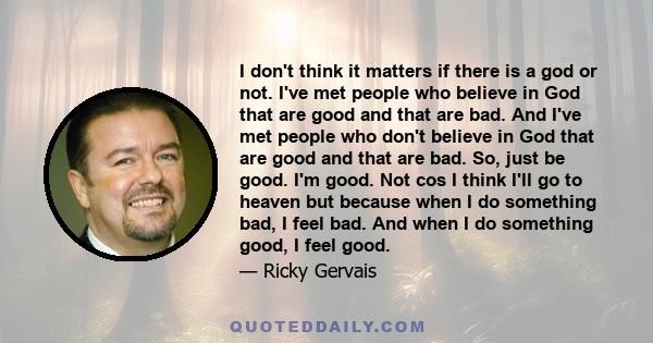 I don't think it matters if there is a god or not. I've met people who believe in God that are good and that are bad. And I've met people who don't believe in God that are good and that are bad. So, just be good. I'm