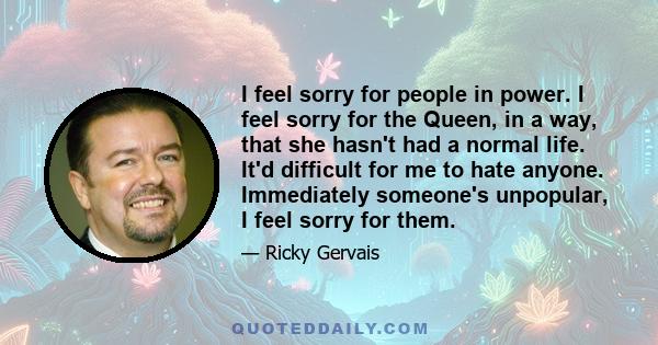 I feel sorry for people in power. I feel sorry for the Queen, in a way, that she hasn't had a normal life. It'd difficult for me to hate anyone. Immediately someone's unpopular, I feel sorry for them.