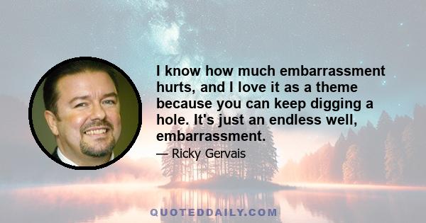 I know how much embarrassment hurts, and I love it as a theme because you can keep digging a hole. It's just an endless well, embarrassment.