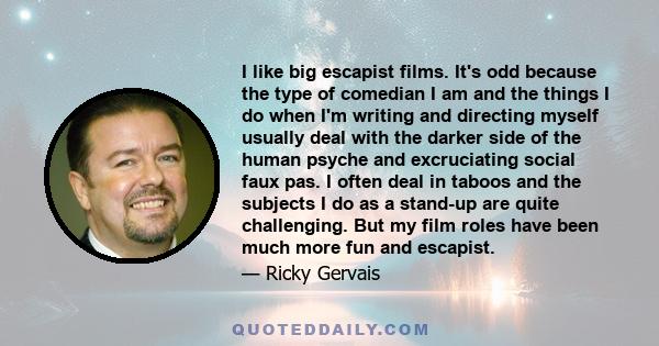 I like big escapist films. It's odd because the type of comedian I am and the things I do when I'm writing and directing myself usually deal with the darker side of the human psyche and excruciating social faux pas. I