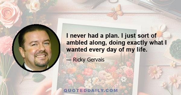 I never had a plan. I just sort of ambled along, doing exactly what I wanted every day of my life.