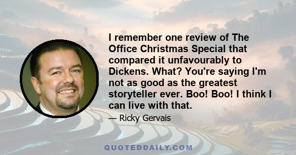 I remember one review of The Office Christmas Special that compared it unfavourably to Dickens. What? You're saying I'm not as good as the greatest storyteller ever. Boo! Boo! I think I can live with that.