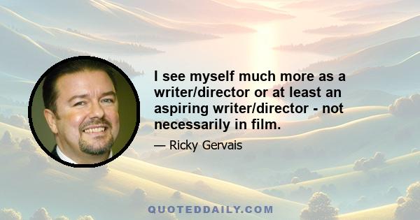 I see myself much more as a writer/director or at least an aspiring writer/director - not necessarily in film.