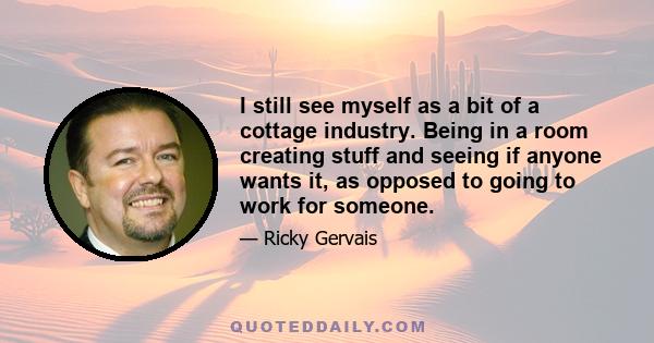 I still see myself as a bit of a cottage industry. Being in a room creating stuff and seeing if anyone wants it, as opposed to going to work for someone.