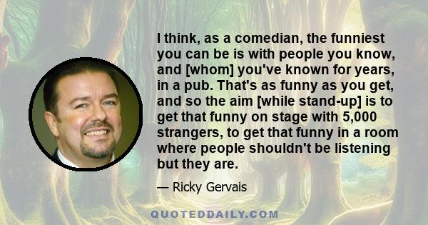 I think, as a comedian, the funniest you can be is with people you know, and [whom] you've known for years, in a pub. That's as funny as you get, and so the aim [while stand-up] is to get that funny on stage with 5,000