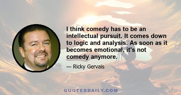 I think comedy has to be an intellectual pursuit. It comes down to logic and analysis. As soon as it becomes emotional, it's not comedy anymore.