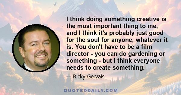 I think doing something creative is the most important thing to me, and I think it's probably just good for the soul for anyone, whatever it is. You don't have to be a film director - you can do gardening or something - 