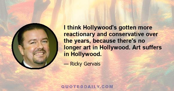 I think Hollywood's gotten more reactionary and conservative over the years, because there's no longer art in Hollywood. Art suffers in Hollywood.