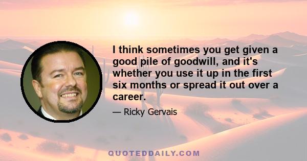 I think sometimes you get given a good pile of goodwill, and it's whether you use it up in the first six months or spread it out over a career.