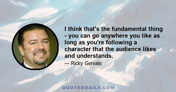 I think that's the fundamental thing - you can go anywhere you like as long as you're following a character that the audience likes and understands.