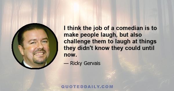 I think the job of a comedian is to make people laugh, but also challenge them to laugh at things they didn't know they could until now.