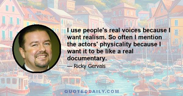 I use people's real voices because I want realism. So often I mention the actors' physicality because I want it to be like a real documentary.