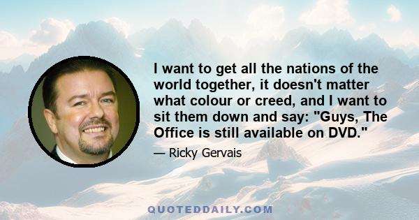 I want to get all the nations of the world together, it doesn't matter what colour or creed, and I want to sit them down and say: Guys, The Office is still available on DVD.