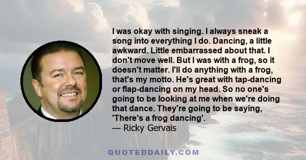 I was okay with singing. I always sneak a song into everything I do. Dancing, a little awkward. Little embarrassed about that. I don't move well. But I was with a frog, so it doesn't matter. I'll do anything with a