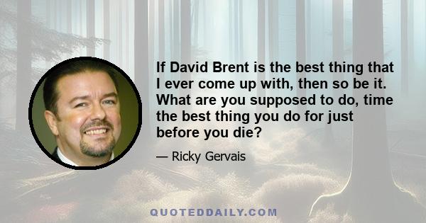 If David Brent is the best thing that I ever come up with, then so be it. What are you supposed to do, time the best thing you do for just before you die?