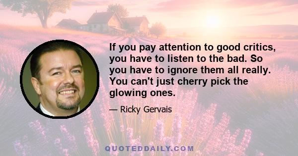 If you pay attention to good critics, you have to listen to the bad. So you have to ignore them all really. You can't just cherry pick the glowing ones.