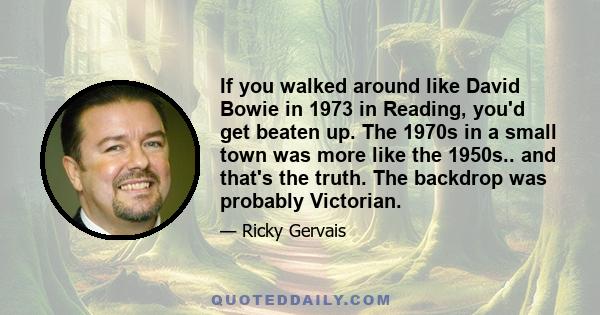 If you walked around like David Bowie in 1973 in Reading, you'd get beaten up. The 1970s in a small town was more like the 1950s.. and that's the truth. The backdrop was probably Victorian.