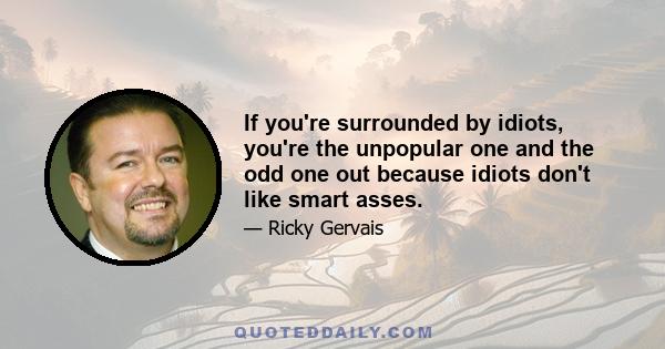 If you're surrounded by idiots, you're the unpopular one and the odd one out because idiots don't like smart asses.