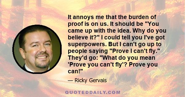 It annoys me that the burden of proof is on us. It should be You came up with the idea. Why do you believe it? I could tell you I've got superpowers. But I can't go up to people saying Prove I can't fly. They'd go: What 