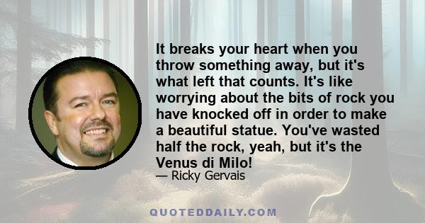 It breaks your heart when you throw something away, but it's what left that counts. It's like worrying about the bits of rock you have knocked off in order to make a beautiful statue. You've wasted half the rock, yeah,