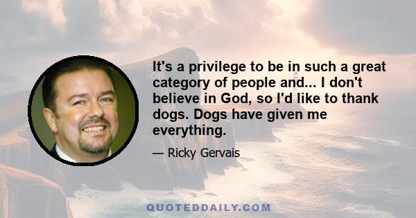 It's a privilege to be in such a great category of people and... I don't believe in God, so I'd like to thank dogs. Dogs have given me everything.