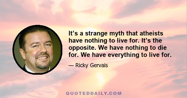 It’s a strange myth that atheists have nothing to live for. It’s the opposite. We have nothing to die for. We have everything to live for.