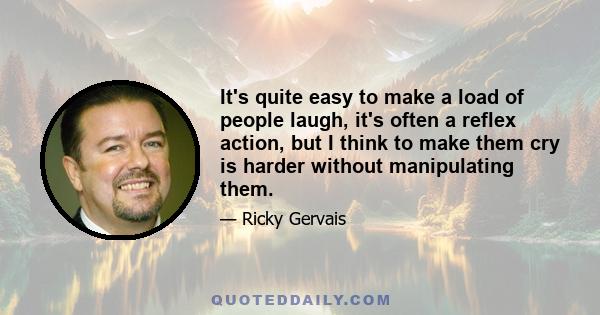 It's quite easy to make a load of people laugh, it's often a reflex action, but I think to make them cry is harder without manipulating them.