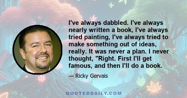 I've always dabbled. I've always nearly written a book, I've always tried painting, I've always tried to make something out of ideas, really. It was never a plan. I never thought, Right. First I'll get famous, and then