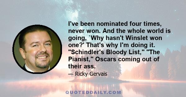 I've been nominated four times, never won. And the whole world is going, `Why hasn't Winslet won one?' That's why I'm doing it. Schindler's Bloody List, The Pianist, Oscars coming out of their ass.