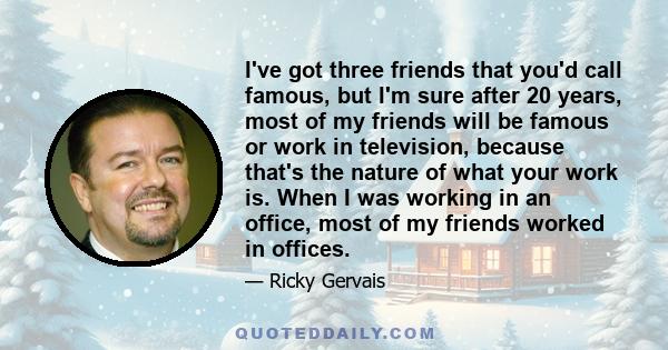 I've got three friends that you'd call famous, but I'm sure after 20 years, most of my friends will be famous or work in television, because that's the nature of what your work is. When I was working in an office, most