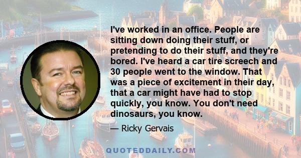 I've worked in an office. People are sitting down doing their stuff, or pretending to do their stuff, and they're bored. I've heard a car tire screech and 30 people went to the window. That was a piece of excitement in