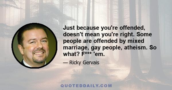 Just because you're offended, doesn't mean you're right. Some people are offended by mixed marriage, gay people, atheism. So what? F*** 'em.